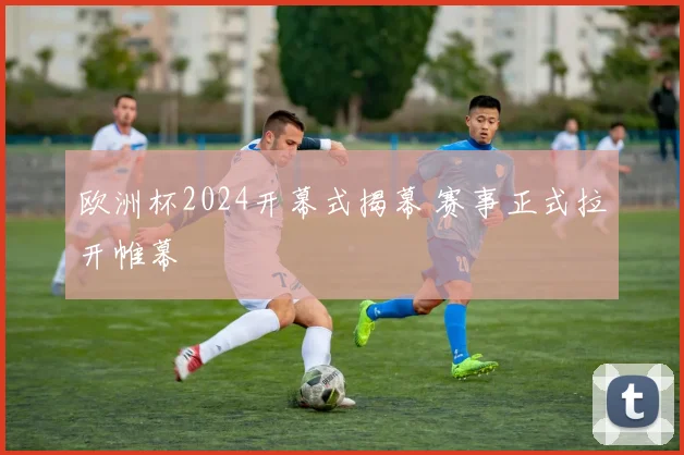 欧洲杯2024开幕式揭幕 赛事正式拉开帷幕