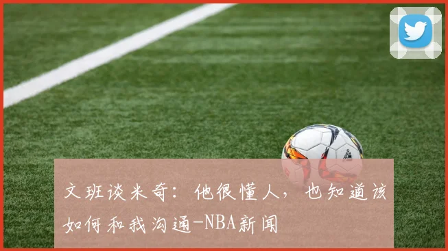 文班谈米奇:他很懂人,也知道该如何和我沟通-NBA新闻