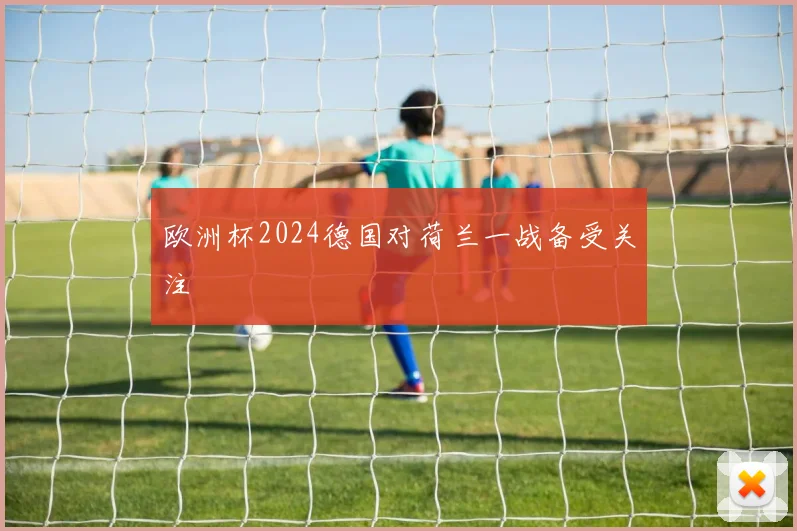欧洲杯2024德国对荷兰一战备受关注
