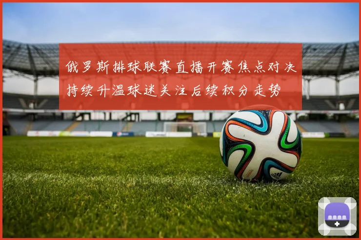俄罗斯排球联赛直播开赛焦点对决持续升温球迷关注后续积分走势