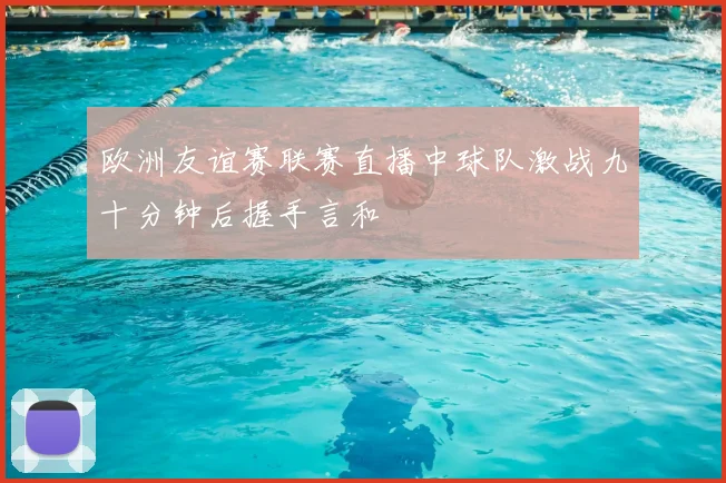 欧洲友谊赛联赛直播中球队激战九十分钟后握手言和