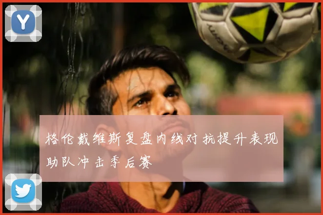 格伦戴维斯复盘内线对抗提升表现助队冲击季后赛