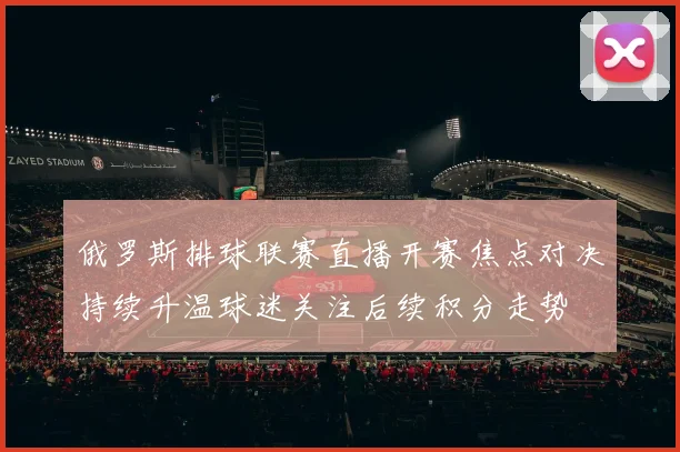 俄罗斯排球联赛直播开赛焦点对决持续升温球迷关注后续积分走势