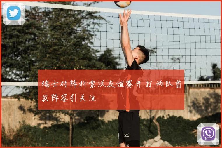 瑞士对阵科索沃友谊赛开打 两队首发阵容引关注
