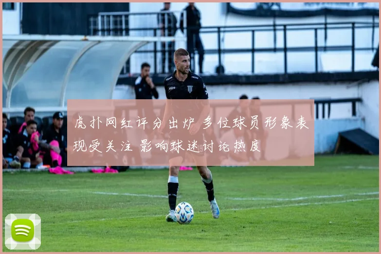 虎扑网红评分出炉 多位球员形象表现受关注 影响球迷讨论热度
