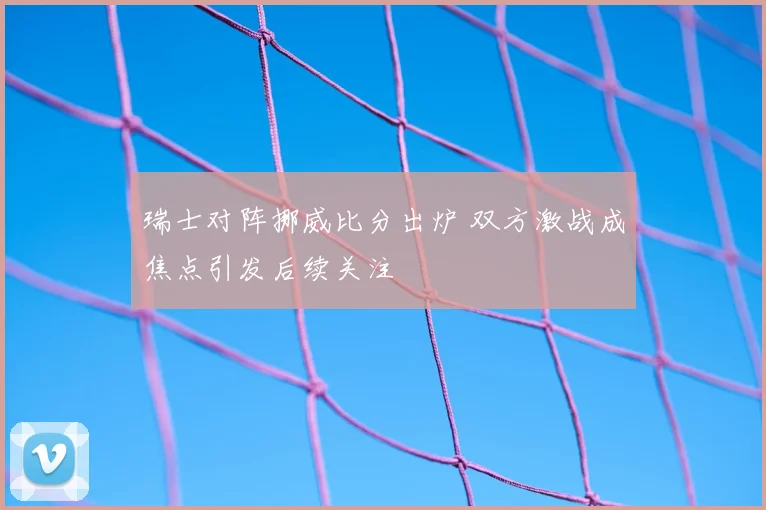 瑞士对阵挪威比分出炉 双方激战成焦点引发后续关注