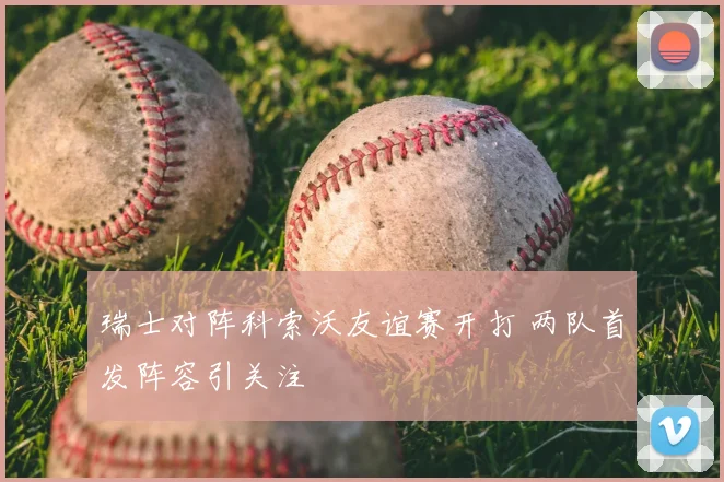 瑞士对阵科索沃友谊赛开打 两队首发阵容引关注