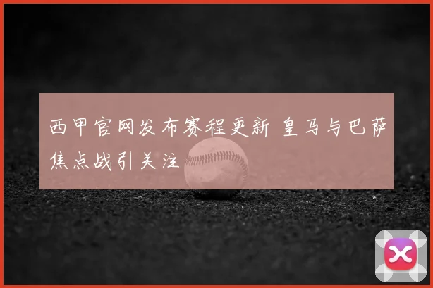 西甲官网发布赛程更新 皇马与巴萨焦点战引关注